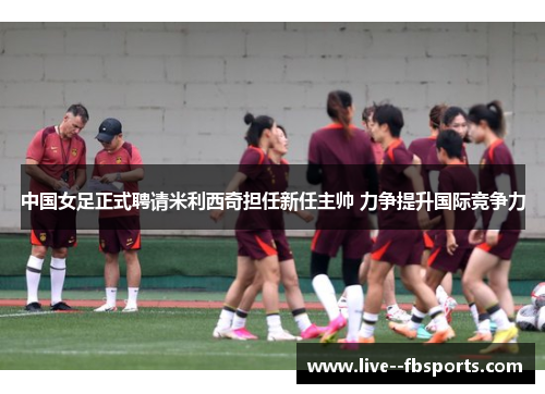 中国女足正式聘请米利西奇担任新任主帅 力争提升国际竞争力