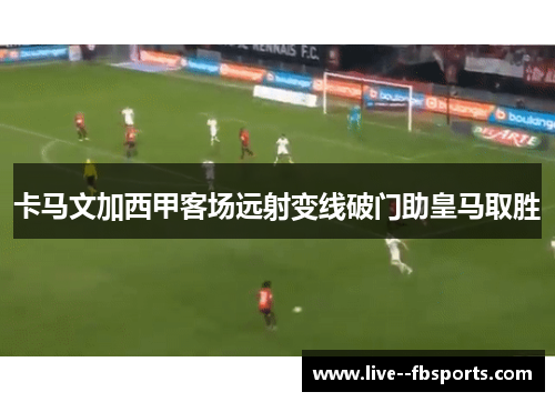 卡马文加西甲客场远射变线破门助皇马取胜 卡马文加西甲客场远射变线破门助皇马取胜