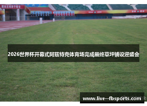 2026世界杯开幕式阿兹特克体育场完成最终草坪铺设迎盛会